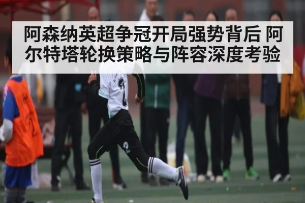 阿森纳英超争冠开局强势背后 阿尔特塔轮换策略与阵容深度考验 | kaiyun